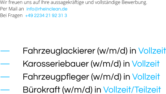 Wir freuen uns auf Ihre aussagekräftige und vollständige Bewerbung. Per Mail an  info@rheinclean.de Bei Fragen  +49 2234 21 92 31 3     —		Fahrzeuglackierer (w/m/d) in Vollzeit —		Karosseriebauer (w/m/d) in Vollzeit —		Fahrzeugpfleger (w/m/d) in Vollzeit —		Bürokraft (w/m/d) in Vollzeit/Teilzeit