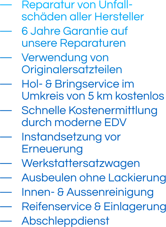 —	Reparatur von Unfall- schäden aller Hersteller —	6 Jahre Garantie auf unsere Reparaturen —	Verwendung von Originalersatzteilen —	Hol- & Bringservice im Umkreis von 5 km kostenlos —	Schnelle Kostenermittlung durch moderne EDV —	Instandsetzung vor Erneuerung —	Werkstattersatzwagen —	Ausbeulen ohne Lackierung —	Innen- & Aussenreinigung —	Reifenservice & Einlagerung —	Abschleppdienst